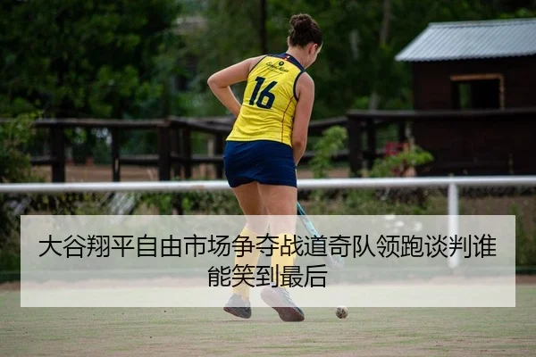 大谷翔平自由市场争夺战道奇队领跑谈判谁能笑到最后